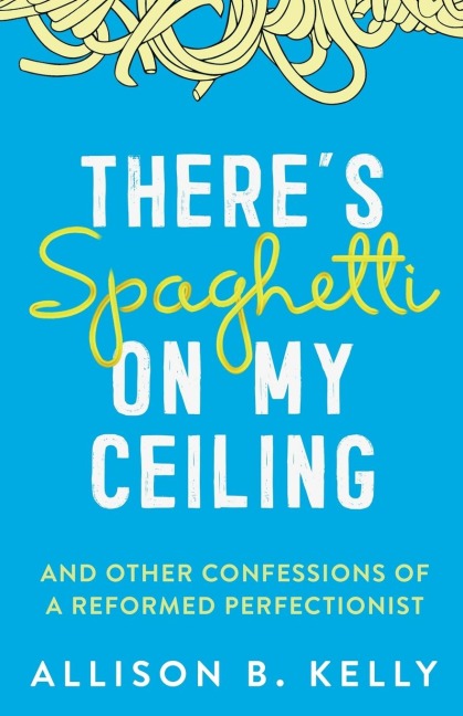Theres Spaghetti on My Ceiling: And Other Confessions of a Reformed Perfectionist