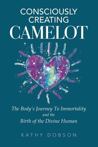 Consciously Creating Camelot The Body's Journey to Immortality and the Birth of the Divine Human