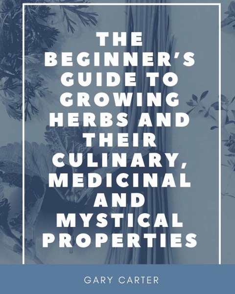 The Beginners Guide to Growing Herbs and their Culinary, Medicinal and Mystical Properties