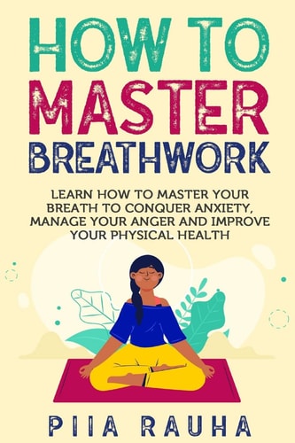 How to Master Breathwork Learn How to Master Your Breath to Conquer Anxiety, Manage Your Anger and Improve Your Physical Health