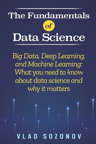 The Fundamentals of Data Science Big Data, Deep Learning, and Machine Learning: What You Need to Know about Data Science and why it Matters