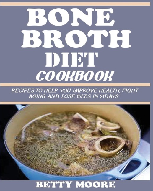 BONE BROTH DIET COOKBOOK: Recipes to Help Improve your Health, Fight Aging and lose 15LBS in 21Days .