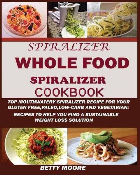The Whole Food Spiralizer Cookbook: : Top Mouth Watery Spiralizer Recipes for Your Gluten Free, Paleo, Low Carb and Vegetarian: Recipes to Help You Find a Sustainable Weight Loss Solution.