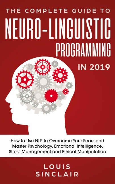 The Complete Guide to Neuro-Linguistic Programming in 2019: How to Use NLP to Overcome Your Fears and Master Psychology, Emotional Intelligence, Stress Management and Ethical Manipulation