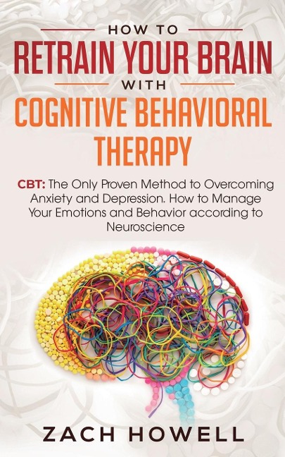 How to Retrain Your Brain with Cognitive Behavioral Therapy: CBT: The Only Proven Method to Overcoming Anxiety and Depression. How to Manage Your Emotions and Behavior, according to Neuroscience