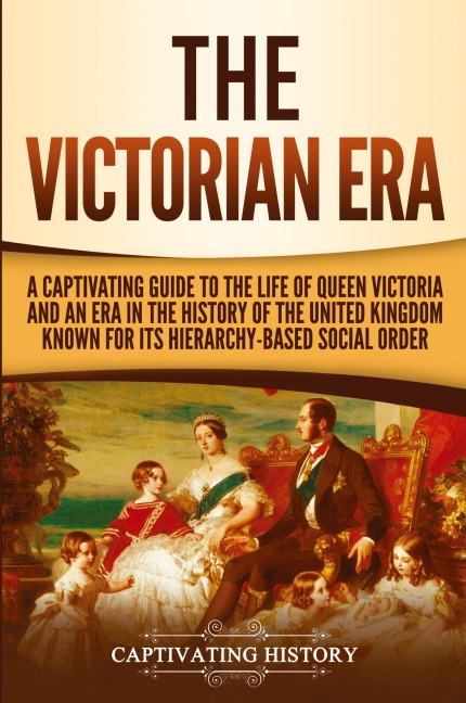 The Victorian Era: A Captivating Guide to the Life of Queen Victoria and an Era in the History of the United Kingdom Known for Its Hierarchy-Based Social Order