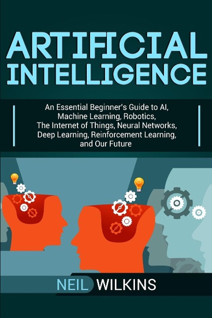 Artificial Intelligence: An Essential Beginners Guide to AI, Machine Learning, Robotics, The Internet of Things, Neural Networks, Deep Learning, Reinforcement Learning, and Our Future