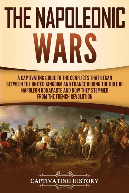 The Napoleonic Wars: A Captivating Guide to the Conflicts That Began Between the United Kingdom and France During the Rule of Napoleon Bonaparte and How They Stemmed from the French Revolution
