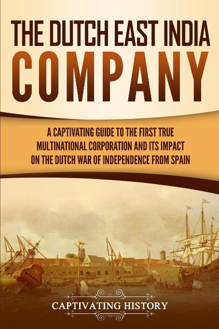 The Dutch East India Company: A Captivating Guide to the First True Multinational Corporation and Its Impact on the Dutch War of Independence from Spain