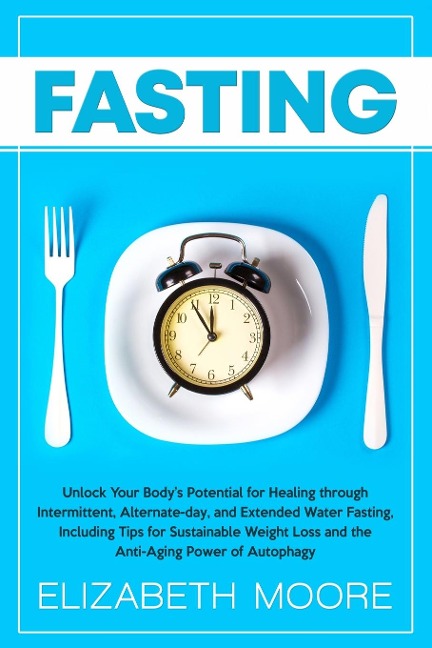 Fasting: Unlock Your Bodys Potential for Healing through Intermittent, Alternate-day, and Extended Water Fasting, Including Tips for Sustainable Weight Loss and the Anti-Aging Power of Autophagy