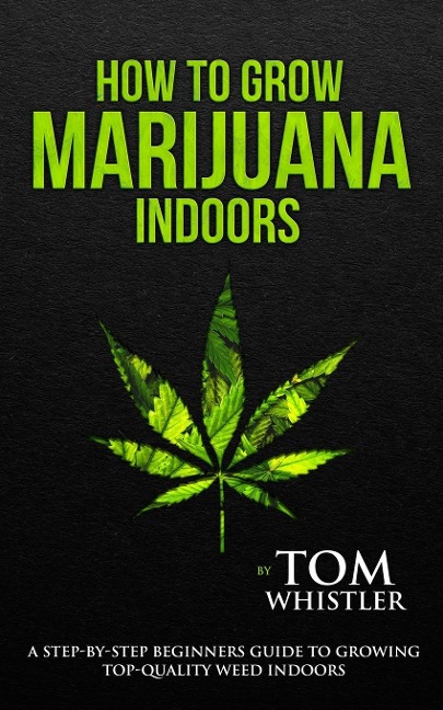 How to Grow Marijuana: Indoors - A Step-by-Step Beginners Guide to Growing Top-Quality Weed Indoors (Volume 1)