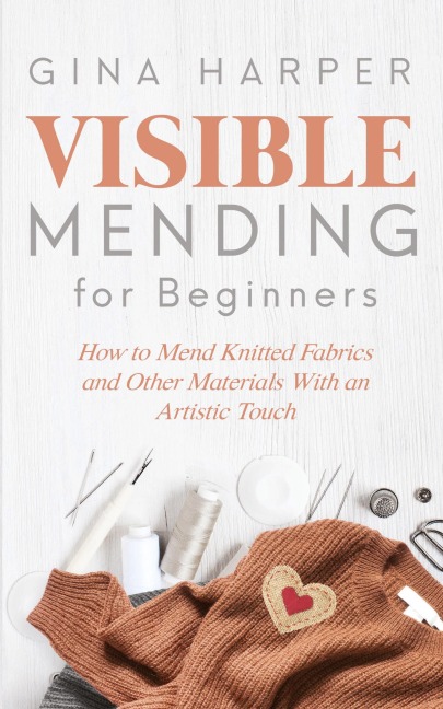 Visible Mending for Beginners: How to Mend Knitted Fabrics and Other Materials With an Artistic Touch