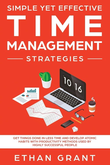Simple Yet Effective Time management strategies: Get Things Done In Less Time And Develop Atomic Habits With Productivity Methods Used By Highly Successful People