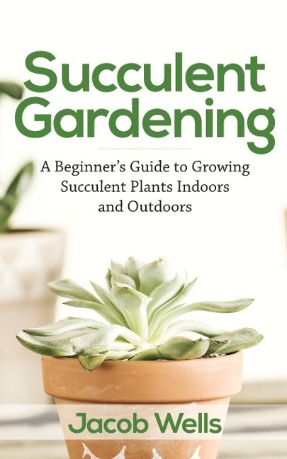 Succulent Gardening: A Beginners Guide to Growing Succulent Plants Indoors and Outdoors