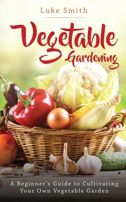 Vegetable Gardening: A Beginners Guide to Cultivating Your Own Vegetable Garden