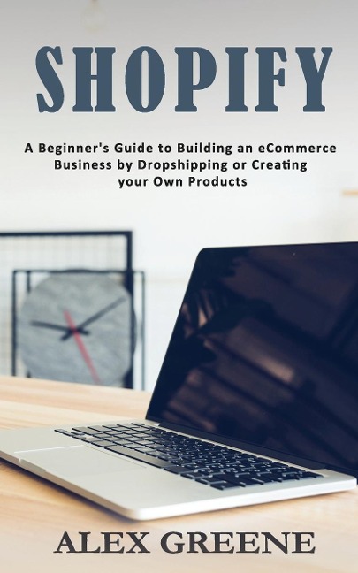 Shopify: A Beginners Guide to Building an eCommerce Business by Dropshipping or Creating your Own Products