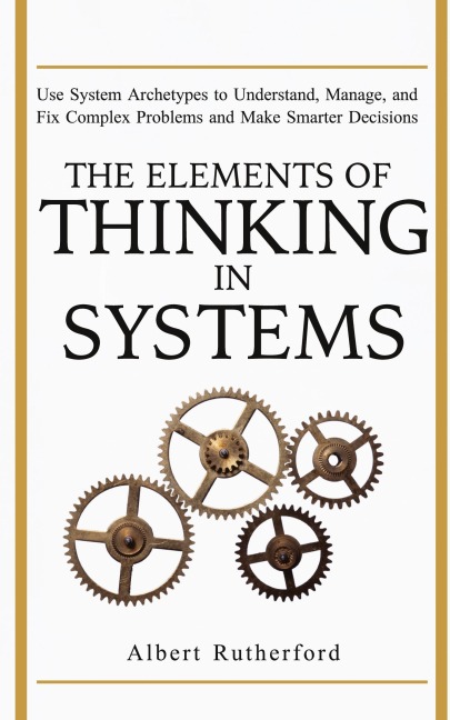 The Elements of Thinking in Systems: Use Systems Archetypes to Understand, Manage, and Fix Complex Problems and Make Smarter Decisions