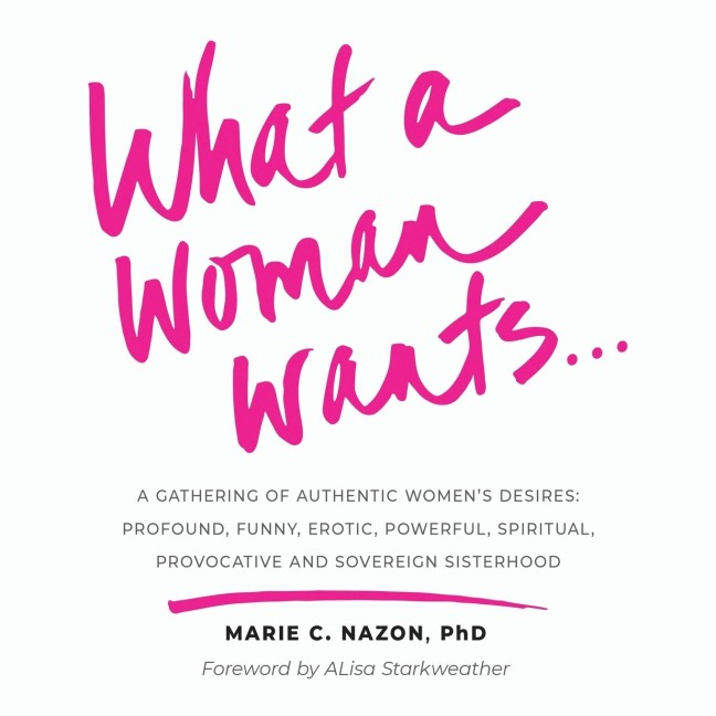 What a Woman Wants... A Gathering of Authentic Women's Desires - Profound, Funny, Erotic, Powerful, Spiritual, Provocative And Sovereign Sisterhood