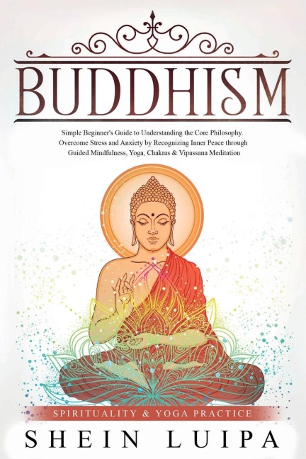 Buddhism: Simple Beginners Guide to Understanding the Core Philosophy. Overcome Stress and Anxiety by Recognizing Inner Peace through Guided Mindfulness, Yoga, Chakras & Vipassana Meditation