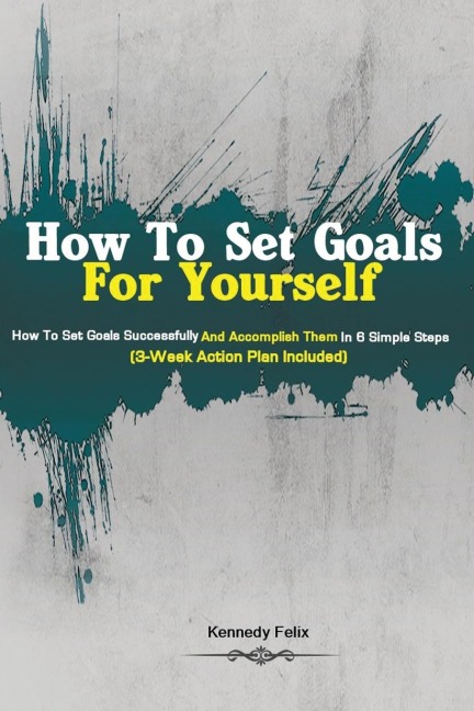 How To Set Goals For Yourself: How To Set Goals Successfully And Accomplish Them In 6 Simple Steps (3-Week Action Plan Included)