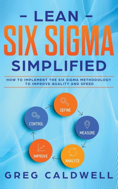 Lean Six Sigma: Simplified - How to Implement The Six Sigma Methodology to Improve Quality and Speed (Lean Guides with Scrum, Sprint, Kanban, DSDM, XP & Crystal)