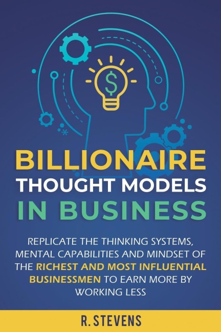 Billionaire Thought Models in Business: Replicate the thinking systems, mental capabilities and mindset of the Richest and Most Influential Businessmen to Earn More by Working Less