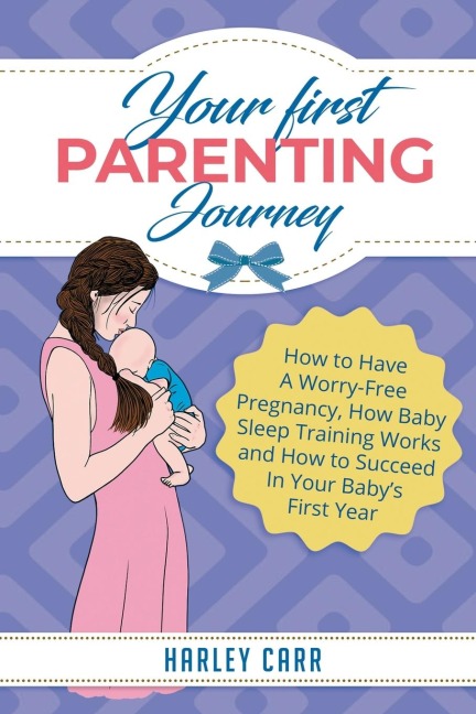 Your First Parenting Journey: How to Have A Worry-Free Pregnancy, How Baby Sleep Training Works and How to Succeed In Your Babys First Year