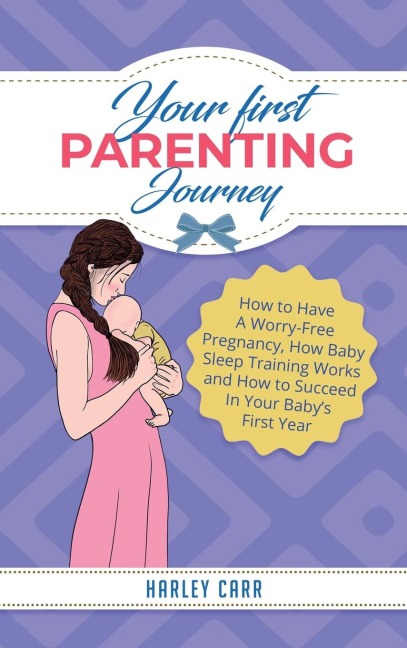 Your First Parenting Journey: How to Have A Worry-Free Pregnancy, How Baby Sleep Training Works and How to Succeed In Your Babys First Year