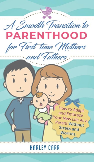 Smooth Transition to Parenthood for First Time Mothers and Fathers: How to Adapt and Embrace your New Life as a Parent without Stress and Worries