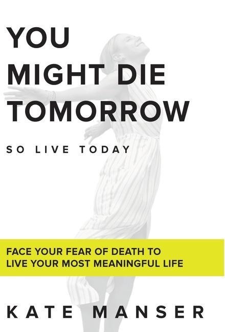 You Might Die Tomorrow: Face Your Fear of Death to Live Your Most Meaningful Life