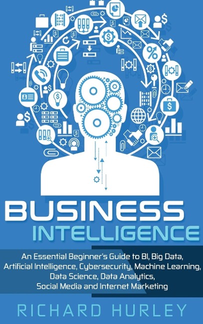 Business Intelligence: An Essential Beginners Guide to BI, Big Data, Artificial Intelligence, Cybersecurity, Machine Learning, Data Science, Data Analytics, Social Media and Internet Marketing