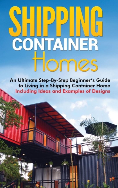 Shipping Container Homes: An Ultimate Step-By-Step Beginners Guide to Living in a Shipping Container Home Including Ideas and Examples of Designs