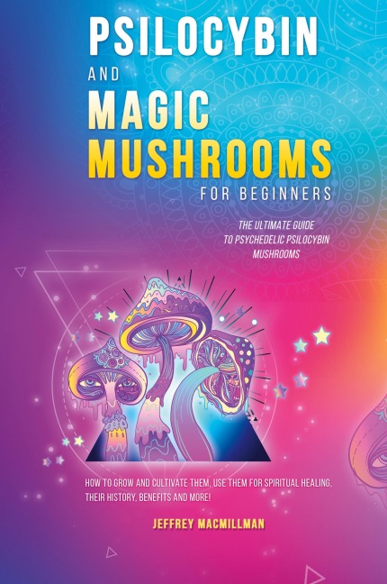 Psilocybin and Magic Mushrooms for Beginners: The Ultimate Guide to Psychedelic Psilocybin Mushrooms - How to Grow and Cultivate Them, Use Them for Spiritual Healing, Their History, Benefits and More