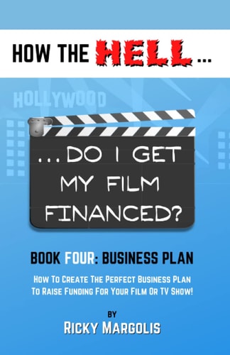 HOW the HELL... Do I Get My Film Financed? Book Four: BUSINESS PLAN : How to Create the Perfect Business Plan to Raise Financing for Your Film Or TV Show!