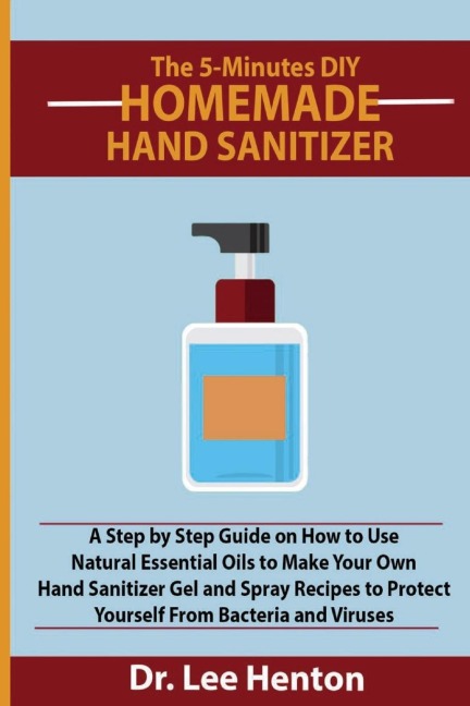 The 5-Minutes DIY Homemade Hand Sanitizer: A Step by Step Guide on How to Use Natural Essential Oils to Make Your Own Hand Sanitizer  Gel and Spray Recipes to Protect Yourself From Bacteria and Viruses