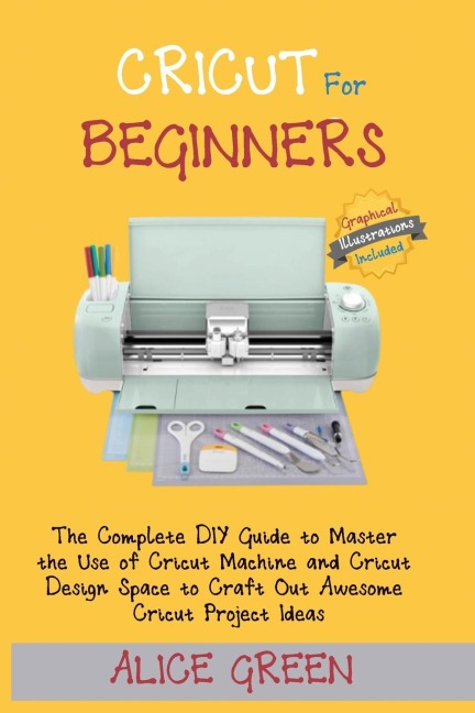 Cricut for Beginners: The Complete DIY Guide to Master the Use of Cricut Machine and Cricut Design Space to Craft Out Awesome Cricut Project Ideas (Graphical Illustrations Included)