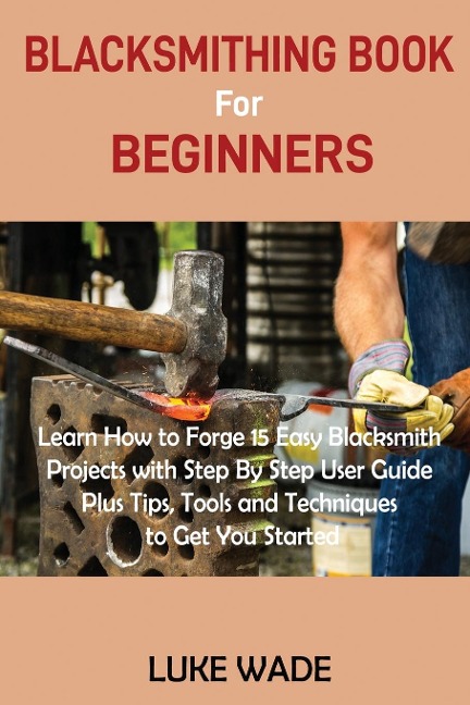 Blacksmithing Book for Beginners: Learn How to Forge 15 Easy Blacksmith Projects with Step By Step User Guide Plus Tips, Tools and Techniques to Get You Started