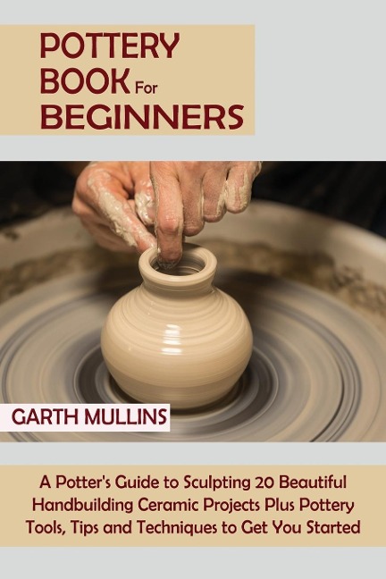 Pottery Book for Beginners: A Potters Guide to Sculpting 20 Beautiful Handbuilding Ceramic Projects Plus Pottery Tools, Tips and Techniques to Get You Started