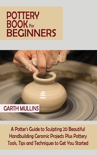 Pottery Book for Beginners: A Potters Guide to Sculpting 20 Beautiful Handbuilding Ceramic Projects Plus Pottery Tools, Tips and Techniques to Get You Started