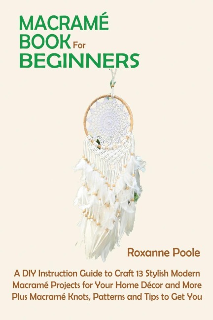 Macramé Book for Beginners: A DIY Instruction Guide to Craft 13 Stylish Modern Macramé Projects for Your Home Décor and More Plus Macramé Knots, Patterns and Tips to Get You Started