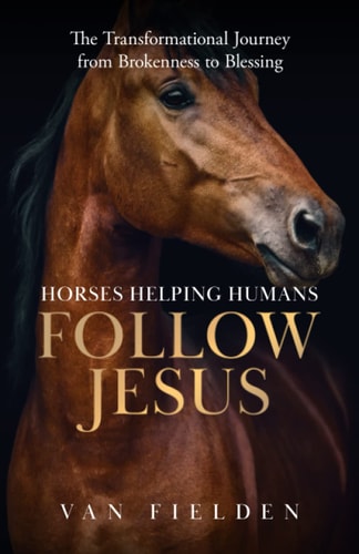 Horses Helping Humans Follow Jesus The Transformational Journey from Brokenness to Blessing