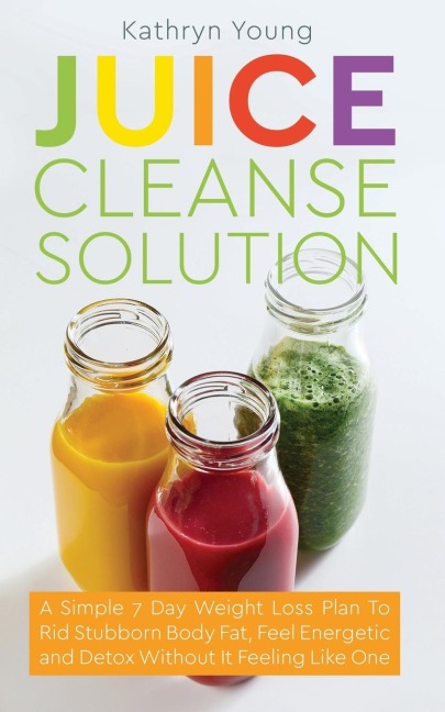 Juice Cleanse Solution: A Simple 7 Day Weight Loss Plan to Rid Stubborn Body Fat, Feel Energetic, and Detox Without Feeling Like Youre on a Diet