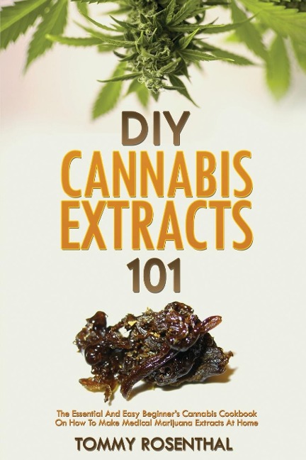 DIY Cannabis Extracts 101: The Essential And Easy Beginners Cannabis Cookbook On How To Make Medical Marijuana Extracts At Home