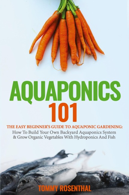 Aquaponics 101: The Easy Beginners Guide to Aquaponic Gardening:  How To Build Your Own Backyard Aquaponics System and Grow Organic Vegetables With Hydroponics And Fish