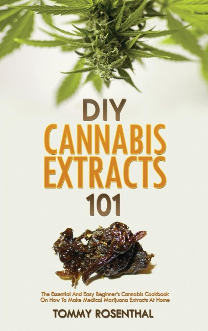 DIY Cannabis Extracts 101: The Essential And Easy Beginners Cannabis Cookbook On How To Make Medical Marijuana Extracts At Home