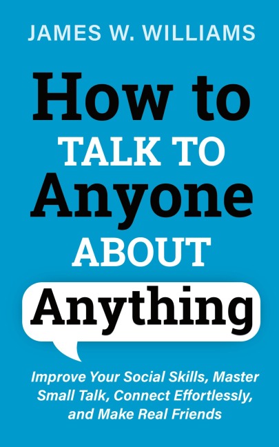 How to Talk to Anyone About Anything: Improve Your Social Skills, Master Small Talk, Connect Effortlessly, and Make Real Friends