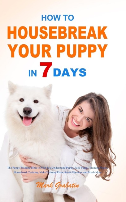 How to Housebreak Your Puppy in 7 Days: The Puppy Training Bible to Help You Understand Puppy, Feed Puppy, Training Puppy, Housebreak Training, Make Training Plans, Avoid Mistakes, and Much More