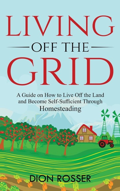 Living off The Grid: A Guide on How to Live Off the Land and Become Self-Sufficient Through Homesteading