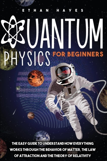 Quantum Physics for Beginners: The Easy Guide to Understand how Everything Works through the Behavior of Matter, the Law of Attraction and the Theory of Relativity