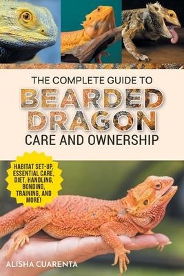 The Complete Guide to Bearded Dragon Care and Ownership: Habitat Set-Up, Essential Care Routines, Nutrition and Diet, Handling, Bonding, Training, and Successful Bearded Dragon Ownership